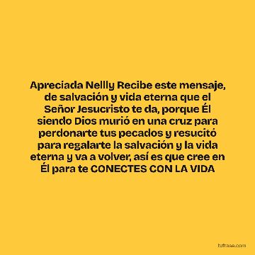 Apreciada Nellly Recibe este mensaje, de salvación y vida eterna que el Señor Jesucristo te da, porque Él siendo Dios murió en una cruz para perdonarte tus pecados y resucitó para regalarte la salvación y la vida eterna y va a volver, así es que cree en Él para te CONECTES CON LA VIDA