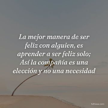 La mejor manera de ser feliz con alguien, es aprender a ser feliz solo; Así la compañía es una elección y no una necesidad