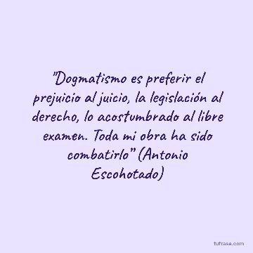 "Dogmatismo es preferir el prejuicio al juicio, la legislación al derecho, lo acostumbrado al libre examen. Toda mi obra ha sido combatirlo” (Antonio Escohotado)