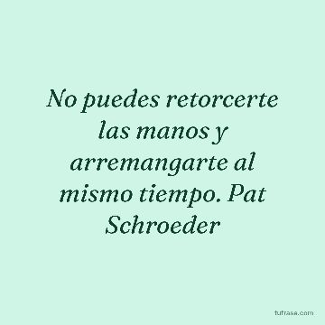 No puedes retorcerte las manos y arremangarte al mismo tiempo. Pat Schroeder