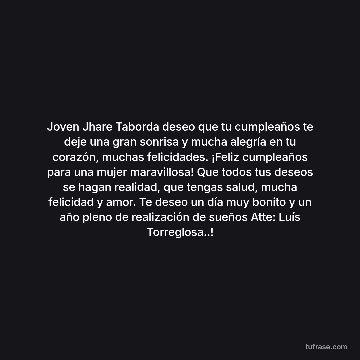 Joven Jhare Taborda deseo que tu cumpleaños te deje una gran sonrisa y mucha alegría en tu corazón, muchas felicidades. ¡Feliz cumpleaños para una mujer maravillosa! Que todos tus deseos se hagan realidad, que tengas salud, mucha felicidad y amor. Te deseo un día muy bonito y un año pleno de realización de sueños Atte: Luís Torreglosa..!