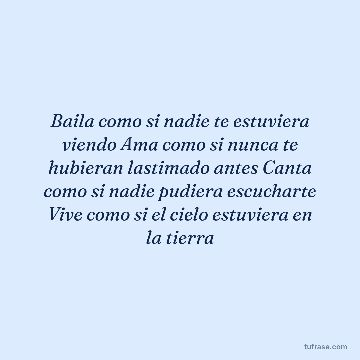 Baila como si nadie te estuviera viendo Ama como si nunca te hubieran lastimado antes Canta como si nadie pudiera escucharte Vive como si el cielo estuviera en la tierra