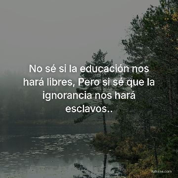 No sé si la educación nos hará libres, Pero si sé que la ignorancia nos hará esclavos..