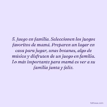 5. Juego en familia. Seleccionen los juegos favoritos de mamá. Preparen un lugar en casa para jugar, unas botanas, algo de música y disfruten de un juego en familia. Lo más importante para mamá es ver a su familia junta y feliz.