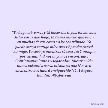 “Yo hago mis cosas y tú haces las tuyas. En muchas de las cosas que hago, tú tienes mucho que ver, Y en muchas de tus cosas yo he contribuido. Yo puedo ser yo contigo mientras tú puedas ser tú conmigo. Yo seré yo mientras tú seas tú; Y aunque por casualidad nos hayamos encontrado, Continuemos juntos o separados, Nuestra vida nunca volverá a ser la misma ya que Nuestro encuentro nos habrá enriquecido” (C. Vázquez Bandín) @papifreud