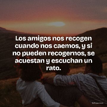 Los amigos nos recogen cuando nos caemos, y si no pueden recogernos, se acuestan y escuchan un rato.