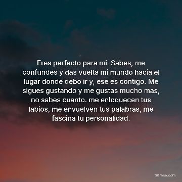 Eres perfecto para mi. Sabes, me confundes y das vuelta mi mundo hacia el lugar donde debo ir y, ese es contigo. Me sigues gustando y me gustas mucho mas, no sabes cuanto. me enloquecen tus labios, me envuelven tus palabras, me fascina tu personalidad.