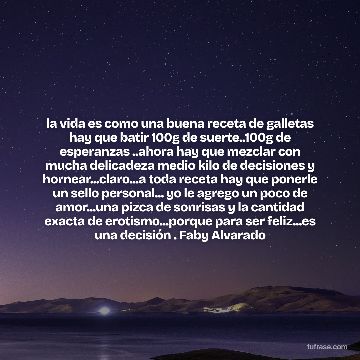 la vida es como una buena receta de galletas hay que batir 100g de suerte..100g de esperanzas ..ahora hay que mezclar con mucha delicadeza medio kilo de decisiones y hornear...claro...a toda receta hay que ponerle un sello personal... yo le agrego un poco de amor...una pizca de sonrisas y la cantidad exacta de erotismo...porque para ser feliz...es una decisión . Faby Alvarado