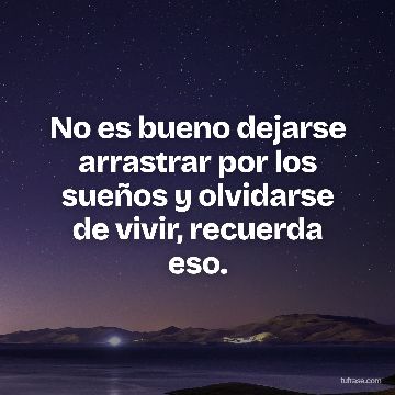 No es bueno dejarse arrastrar por los sueños y olvidarse de vivir, recuerda eso.