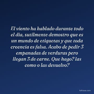 El viento ha hablado durante todo el dia, sutilmente demostro que es un mundo de etiquetas y que toda creencia es falsa. Acabo de pedir 3 empanadas de verduras pero llegan 3 de carne. Que hago? las como o las devuelvo?