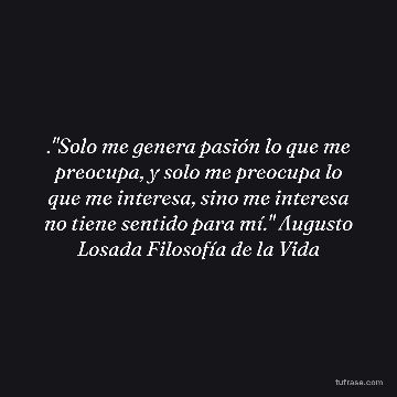 ."Solo me genera pasión lo que me preocupa, y solo me preocupa lo que me interesa, sino me interesa no tiene sentido para mí." Augusto Losada Filosofía de la Vida