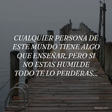 CUALQUIER PERSONA DE ESTE MUNDO TIENE ALGO QUE ENSEÑAR, PERO SI NO ESTAS HUMILDE TODO TE LO PERDERAS...