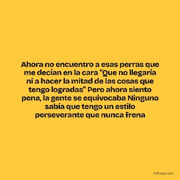 Ahora no encuentro a esas perras que me decían en la cara "Que no llegaría ni a hacer la mitad de las cosas que tengo logradas" Pero ahora siento pena, la gente se equivocaba Ninguno sabía que tengo un estilo perseverante que nunca frena