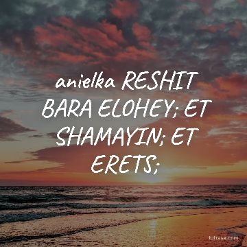 anielka RESHIT BARA ELOHEY; ET SHAMAYIN; ET ERETS;
