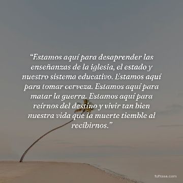“Estamos aquí para desaprender las enseñanzas de la iglesia, el estado y nuestro sistema educativo. Estamos aquí para tomar cerveza. Estamos aquí para matar la guerra. Estamos aquí para reírnos del destino y vivir tan bien nuestra vida que la muerte tiemble al recibirnos.”