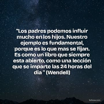 "Los padres podemos influir mucho en los hijos. Nuestro ejemplo es fundamental, porque es lo que mas se fijan. Es como un libro que siempre esta abierto, como una lección que se imparte las 24 horas del dia " (Wendell)