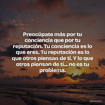 Preocúpate más por tu conciencia que por tu reputación. Tu conciencia es lo que eres. Tu reputación es lo que otros piensan de tí. Y lo que otros piensan de tí... no es tu problema.