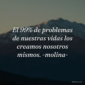 El 99% de problemas de nuestras vidas los creamos nosotros mismos. -molina-