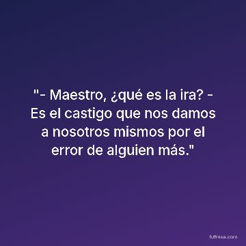 "- Maestro, ¿qué es la ira? - Es el castigo que nos damos a nosotros mismos por el error de alguien más."