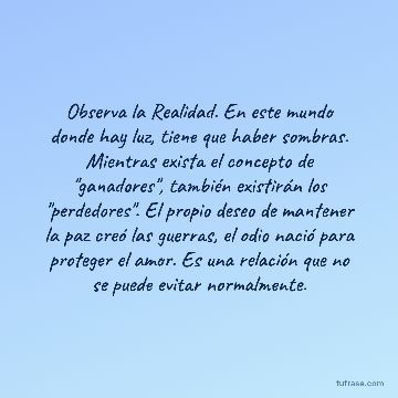 Observa la Realidad. En este mundo donde hay luz, tiene que haber sombras. Mientras exista el concepto de "ganadores", también existirán los "perdedores". El propio deseo de mantener la paz creó las guerras, el odio nació para proteger el amor. Es una relación que no se puede evitar normalmente.
