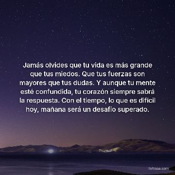 Jamás olvides que tu vida es más grande que tus miedos. Que tus fuerzas son mayores que tus dudas. Y aunque tu mente esté confundida, tu corazón siempre sabrá la respuesta. Con el tiempo, lo que es difícil hoy, mañana será un desafío superado.