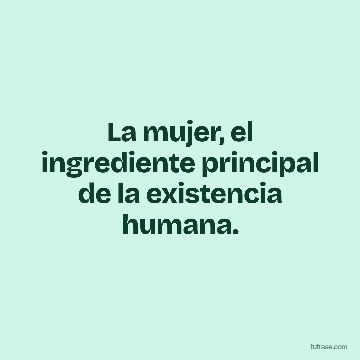 La mujer, el ingrediente principal de la existencia humana.