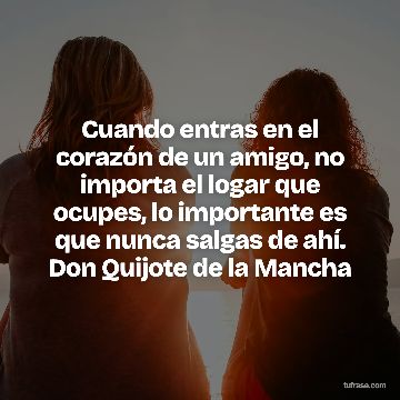 Cuando entras en el corazón de un amigo, no importa el logar que ocupes, lo importante es que nunca salgas de ahí. Don Quijote de la Mancha