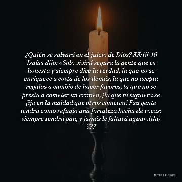 ¿Quién se salvará en el juicio de Dios? 33:15-16 Isaías dijo: «Solo vivirá segura la gente que es honesta y siempre dice la verdad, la que no se enriquece a costa de los demás, la que no acepta regalos a cambio de hacer favores, la que no se presta a cometer un crimen, ¡la que ni siquiera se fija en la maldad que otros cometen! Esa gente tendrá como refugio una fortaleza hecha de rocas; siempre tendrá pan, y jamás le faltará agua».(tla) ???