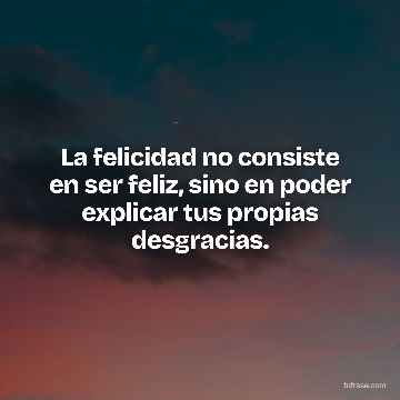 La felicidad no consiste en ser feliz, sino en poder explicar tus propias desgracias.