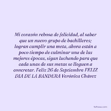 Mi corazón rebosa de felicidad, al saber que un nuevo grupo de bachilleres; logran cumplir una meta, ahora están a poco tiempo de culminar una de las mejores épocas, sigan luchando para que cada unas de sus metas se lleguen a concretar. Feliz 26 de Septiembre FELIZ DIA DE LA BANDERA Verónica Chávez