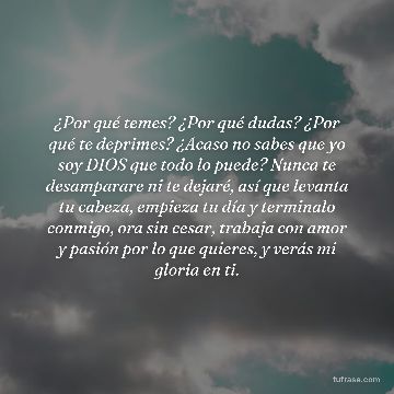 ¿Por qué temes? ¿Por qué dudas? ¿Por qué te deprimes? ¿Acaso no sabes que yo soy DIOS que todo lo puede? Nunca te desamparare ni te dejaré, así que levanta tu cabeza, empieza tu día y terminalo conmigo, ora sin cesar, trabaja con amor y pasión por lo que quieres, y verás mi gloria en ti.
