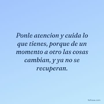 Ponle atencion y cuida lo que tienes, porque de un momento a otro las cosas cambian, y ya no se recuperan.