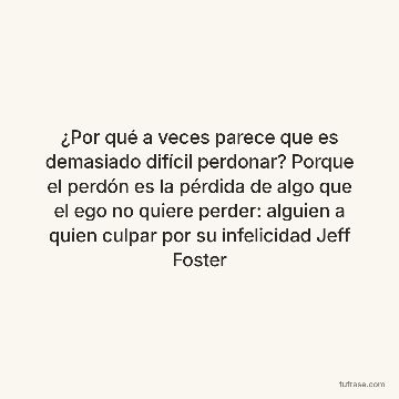¿Por qué a veces parece que es demasiado difícil perdonar? Porque el perdón es la pérdida de algo que el ego no quiere perder: alguien a quien culpar por su infelicidad Jeff Foster
