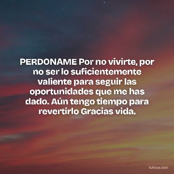 PERDONAME Por no vivirte, por no ser lo suficientemente valiente para seguir las oportunidades que me has dado. Aún tengo tiempo para revertirlo Gracias vida.