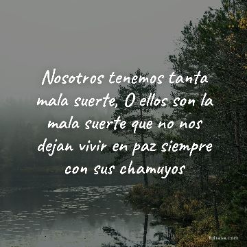 Nosotros tenemos tanta mala suerte, O ellos son la mala suerte que no nos dejan vivir en paz siempre con sus chamuyos