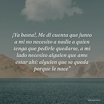 ¡Ya basta!, Me di cuenta que junto a mi no necesito a nadie a quien tenga que pedirle quedarse, a mi lado necesito alguien que ame estar ahí; alguien que se queda porque le nace"