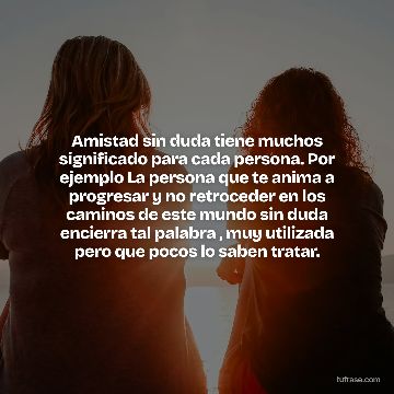 Amistad sin duda tiene muchos significado para cada persona. Por ejemplo La persona que te anima a progresar y no retroceder en los caminos de este mundo sin duda encierra tal palabra , muy utilizada pero que pocos lo saben tratar.