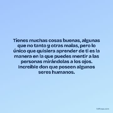 Tienes muchas cosas buenas, algunas que no tanto y otras malas, pero lo único que quisiera aprender de ti es la manera en la que puedes mentir a las personas mirándolas a los ojos. Increible don que poseen algunos seres humanos.