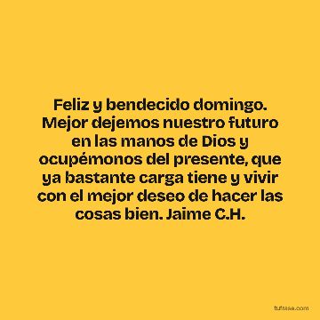 Feliz y bendecido domingo. Mejor dejemos nuestro futuro en las manos de Dios y ocupémonos del presente, que ya bastante carga tiene y vivir con el mejor deseo de hacer las cosas bien. Jaime C.H.