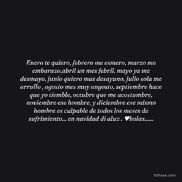 Enero te quiero, febrero me esmero, marzo me embarazo,abril un mes febril, mayo ya me desmayo, junio quiero mas desayuno, julio sola me arrullo , agosto mes muy angosto, septiembre hace que yo tiemble, octubre que me acostumbre, noviembre ese hombre, y diciembre ese mismo hombre es culpable de todos los meses de sufrimiento... en navidad di aluz . ♥holas......