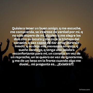 Quisiera tener un buen amigo, q me escuche, me comprenda, se interese de verdad por mi, q no sólo espere de mi, alguien q me alegre los días con su locura y me cure la tristeza del corazón, q sea capaz de dar amor puro sin miedo, q no deje mis mensajes en visto, q sueñe conmigo, q tenga una palabra reconfortante para mi, un consejo en vez de un reproche, un te quiero en vez de ignorarme, y me de un beso en la frente cuando algo me duele... mi pregunta es... ¿Existirá?!!