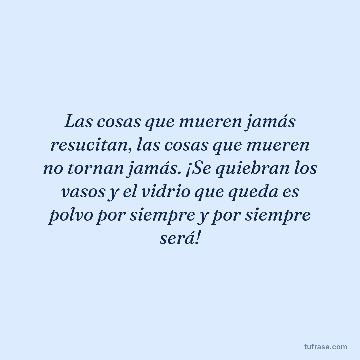 Las cosas que mueren jamás resucitan, las cosas que mueren no tornan jamás. ¡Se quiebran los vasos y el vidrio que queda es polvo por siempre y por siempre será!