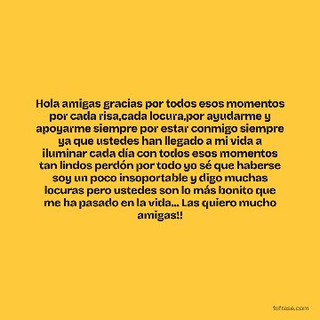 Hola amigas gracias por todos esos momentos por cada risa,cada locura,por ayudarme y apoyarme siempre por estar conmigo siempre ya que ustedes han llegado a mi vida a iluminar cada día con todos esos momentos tan lindos perdón por todo yo sé que haberse soy un poco insoportable y digo muchas locuras pero ustedes son lo más bonito que me ha pasado en la vida... Las quiero mucho amigas!!