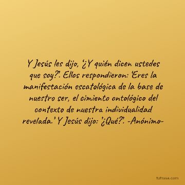 Y Jesús les dijo, ‘¿Y quién dicen ustedes que soy?’. Ellos respondieron: ‘Eres la manifestación escatológica de la base de nuestro ser, el cimiento ontológico del contexto de nuestra individualidad revelada.’ Y Jesús dijo: ’¿Qué?’. -Anónimo-