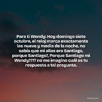 Para ti Wendy: Hoy domingo siete octubre, el reloj marca exactamente las nueve y media de la noche, no sabía que mi alias era Santiago, porque Santiago?, Porque Santiago mi Wendy???? no me imagino cuál es tu respuesta a tal pregunta.