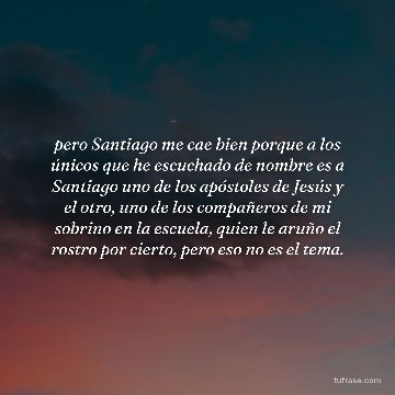 pero Santiago me cae bien porque a los únicos que he escuchado de nombre es a Santiago uno de los apóstoles de Jesús y el otro, uno de los compañeros de mi sobrino en la escuela, quien le aruño el rostro por cierto, pero eso no es el tema.