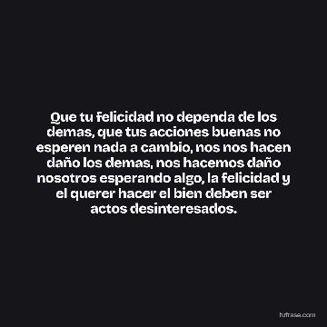 Que tu felicidad no dependa de los demas, que tus acciones buenas no esperen nada a cambio, nos nos hacen daño los demas, nos hacemos daño nosotros esperando algo, la felicidad y el querer hacer el bien deben ser actos desinteresados.