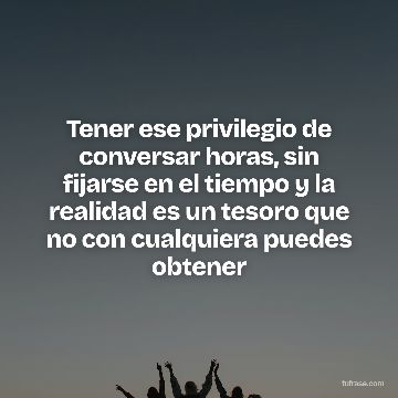 Tener ese privilegio de conversar horas, sin fijarse en el tiempo y la realidad es un tesoro que no con cualquiera puedes obtener