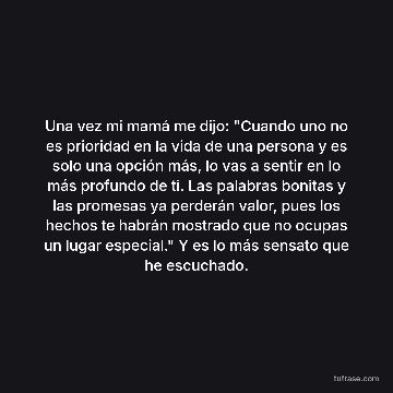 Una vez mi mamá me dijo: "Cuando uno no es prioridad en la vida de una persona y es solo una opción más, lo vas a sentir en lo más profundo de ti. Las palabras bonitas y las promesas ya perderán valor, pues los hechos te habrán mostrado que no ocupas un lugar especial." Y es lo más sensato que he escuchado.