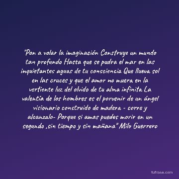 "Pon a volar la imaginación Construye un mundo tan profundo Hasta que se pudra el mar en las inquietantes aguas de tu consciencia Que llueva sol en las cruces y que el amor no muera en la vertiente luz del olvido de tu alma infinita La valentía de los hombres es el porvenir de un ángel visionario construido de madera - corre y alcanzalo- Porque si amas puedes morir en un segundo ,sin tiempo y sin mañana" Milo Guerrero